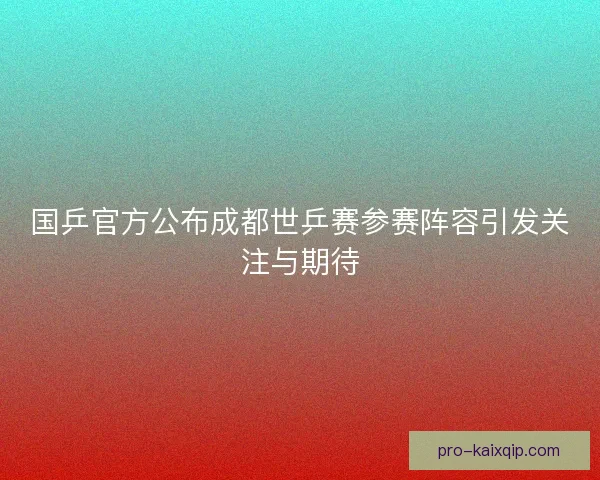 国乒官方公布成都世乒赛参赛阵容引发关注与期待